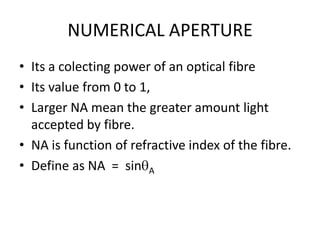 NUMERICAL APERTURE
• Its a colecting power of an optical fibre
• Its value from 0 to 1,
• Larger NA mean the greater amount light
  accepted by fibre.
• NA is function of refractive index of the fibre.
• Define as NA = sin A
 