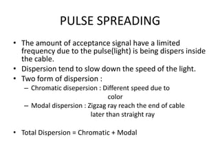 PULSE SPREADING
• The amount of acceptance signal have a limited
  frequency due to the pulse(light) is being dispers inside
  the cable.
• Dispersion tend to slow down the speed of the light.
• Two form of dispersion :
   – Chromatic disepersion : Different speed due to
                                color
   – Modal dispersion : Zigzag ray reach the end of cable
                         later than straight ray

• Total Dispersion = Chromatic + Modal
 