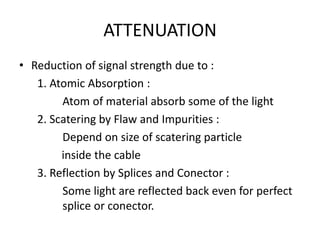 ATTENUATION
• Reduction of signal strength due to :
   1. Atomic Absorption :
        Atom of material absorb some of the light
   2. Scatering by Flaw and Impurities :
        Depend on size of scatering particle
        inside the cable
   3. Reflection by Splices and Conector :
        Some light are reflected back even for perfect
        splice or conector.
 