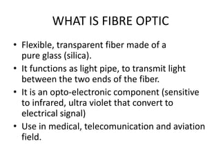 WHAT IS FIBRE OPTIC
• Flexible, transparent fiber made of a
  pure glass (silica).
• It functions as light pipe, to transmit light
  between the two ends of the fiber.
• It is an opto-electronic component (sensitive
  to infrared, ultra violet that convert to
  electrical signal)
• Use in medical, telecomunication and aviation
  field.
 