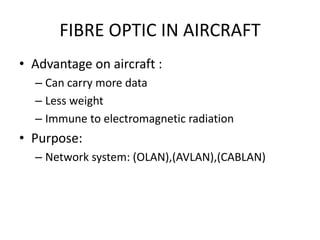 FIBRE OPTIC IN AIRCRAFT
• Advantage on aircraft :
  – Can carry more data
  – Less weight
  – Immune to electromagnetic radiation
• Purpose:
  – Network system: (OLAN),(AVLAN),(CABLAN)
 