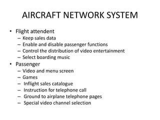 AIRCRAFT NETWORK SYSTEM
• Flight attendent
   –   Keep sales data
   –   Enable and disable passenger functions
   –   Control the distribution of video entertainment
   –   Select boarding music
• Passenger
   –   Video and menu screen
   –   Games
   –   Inflight sales catalogue
   –   Instruction for telephone call
   –   Ground to airplane telephone pages
   –   Special video channel selection
 