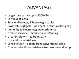 ADVANTAGE
•   Larger data carry – up to 3300MHz
•   Low loss of signal
•   Smaller diameter, lighter-weight cables
•   Cross talk negligible – no effect to other cable(signal)
•   Immunity to electromagnet interference
•   Greater security – immune to wiretapping
•   Greater safety – free from spark
•   Low cost – material sand
•   Long life span – double from conventional cable
•   Greater reliability – resistance to corrotion and temp
 