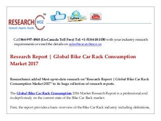 Call 866-997-4948 (Us-Canada Toll Free) Tel: +1-518-618-1030 with your industry research
requirements or email the details on sales@researchmoz.us
Research Report | Global Bike Car Rack Consumption
Market 2017
Researchmoz added Most up-to-date research on "Research Report | Global Bike Car Rack
Consumption Market 2017" to its huge collection of research reports.
The Global Bike Car Rack Consumption 2016 Market Research Report is a professional and
in-depth study on the current state of the Bike Car Rack market.
First, the report provides a basic overview of the Bike Car Rack industry including definitions,
 