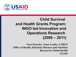 Child Survival  and Health Grants Program: INGO led Innovation and Operations Research  (2008 – 2011) Nazo Kureshy, Team Leader, CSHGP Office of Health, Infectious Diseases and Nutrition Bureau for Global Health USAID 