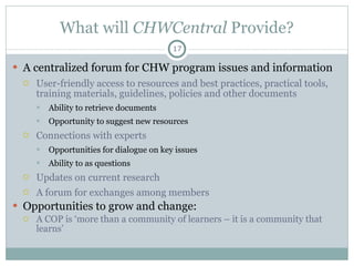 What will  CHWCentral  Provide? A centralized forum for CHW program issues and information User-friendly access to resources and best practices, practical tools, training materials, guidelines, policies and other documents Ability to retrieve documents  Opportunity to suggest new resources  Connections with experts Opportunities for dialogue on key issues Ability to as questions Updates on current research A forum for exchanges among members  Opportunities to grow and change:  A COP is ‘more than a community of learners – it is a community that learns’ 
