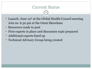 Current Status Launch: June 14 th  at the Global Health Council meeting Join us: 6:30 pm at the Omni Shoreham Resources ready to post First experts in place and discussion topic prepared  Additional experts lined up  Technical Advisory Group being created  