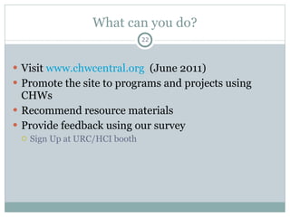 What can you do? Visit  www.chwcentral.org   (June 2011) Promote the site to programs and projects using CHWs Recommend resource materials Provide feedback using our survey  Sign Up at URC/HCI booth  