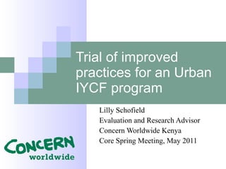 Trial of improved practices for an Urban IYCF program Lilly Schofield Evaluation and Research Advisor Concern Worldwide Kenya Core Spring Meeting, May 2011 
