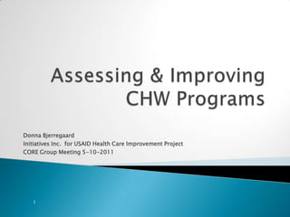 Assessing & Improving  CHW Programs Donna Bjerregaard Initiatives Inc.  for USAID Health Care Improvement Project CORE Group Meeting 5-10-2011 1 