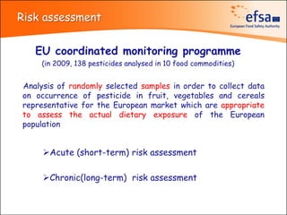 Risk assessment


   EU coordinated monitoring programme
    (in 2009, 138 pesticides analysed in 10 food commodities)


Analysis of randomly selected samples in order to collect data
on occurrence of pesticide in fruit, vegetables and cereals
representative for the European market which are appropriate
to assess the actual dietary exposure of the European
population


     Acute (short-term) risk assessment

     Chronic(long-term) risk assessment
 