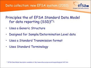 Data collection: new EFSA system (2010)


Principles the of EFSA Standard Data Model
  for data reporting (SSD)(*):
• Uses a Generic Structure

• Designed for Sample/Determination Level data

• Uses a Standard Transmission format

• Uses Standard Terminology



(*)   EFSA Data Model description available at: http://www.efsa.europa.eu/en/supporting/pub/1457.htm
 