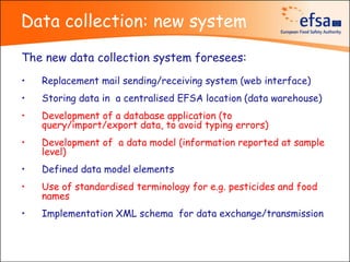 Data collection: new system
The new data collection system foresees:
•   Replacement mail sending/receiving system (web interface)
•   Storing data in a centralised EFSA location (data warehouse)
•   Development of a database application (to
    query/import/export data, to avoid typing errors)
•   Development of a data model (information reported at sample
    level)
•   Defined data model elements
•   Use of standardised terminology for e.g. pesticides and food
    names
•   Implementation XML schema for data exchange/transmission
 