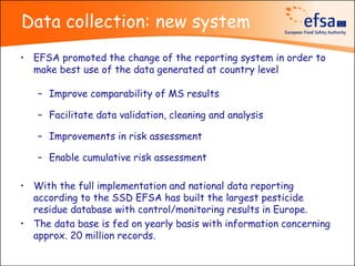 Data collection: new system
• EFSA promoted the change of the reporting system in order to
  make best use of the data generated at country level

   – Improve comparability of MS results

   – Facilitate data validation, cleaning and analysis

   – Improvements in risk assessment

   – Enable cumulative risk assessment

• With the full implementation and national data reporting
  according to the SSD EFSA has built the largest pesticide
  residue database with control/monitoring results in Europe.
• The data base is fed on yearly basis with information concerning
  approx. 20 million records.
 