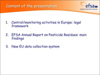 Content of the presentation



1.   Control/monitoring activities in Europe: legal
     framework

2. EFSA Annual Report on Pesticide Residues: main
   findings

3. New EU data collection system
 