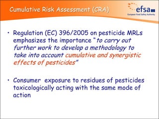 Cumulative Risk Assessment (CRA)


• Regulation (EC) 396/2005 on pesticide MRLs
  emphasizes the importance “to carry out
  further work to develop a methodology to
  take into account cumulative and synergistic
  effects of pesticides”

• Consumer exposure to residues of pesticides
  toxicologically acting with the same mode of
  action
 