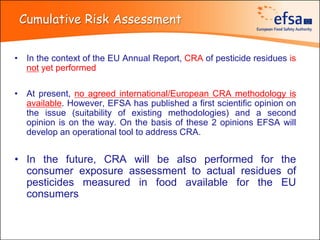 Cumulative Risk Assessment


• In the context of the EU Annual Report, CRA of pesticide residues is
  not yet performed

• At present, no agreed international/European CRA methodology is
  available. However, EFSA has published a first scientific opinion on
  the issue (suitability of existing methodologies) and a second
  opinion is on the way. On the basis of these 2 opinions EFSA will
  develop an operational tool to address CRA.


• In the future, CRA will be also performed for the
  consumer exposure assessment to actual residues of
  pesticides measured in food available for the EU
  consumers
 