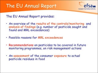 The EU Annual Report

The EU Annual Report provides:

• An overview of the results of the controls/monitoring and
  analysis of findings (e.g. number of pesticide sought and
  found and MRL exceedances)

• Possible reasons for MRL exceedences

• Recommendations on pesticides to be covered in future
  monitoring programmes, on risk management actions

• An assessment of the consumer exposure to actual
  pesticide residues in food
 