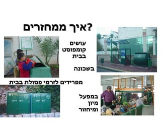 איך ממחזרים  ? עושים קומפוסט   בבית מפרידים לזרמי פסולת בבית במפעל מיון ומיחזור בשכונה 