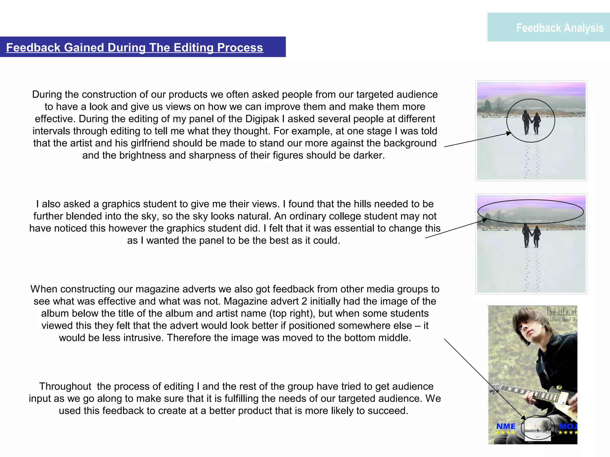 During the construction of our products we often asked people from our targeted audience
to have a look and give us views on how we can improve them and make them more
effective. During the editing of my panel of the Digipak I asked several people at different
intervals through editing to tell me what they thought. For example, at one stage I was told
that the artist and his girlfriend should be made to stand our more against the background
and the brightness and sharpness of their figures should be darker.
I also asked a graphics student to give me their views. I found that the hills needed to be
further blended into the sky, so the sky looks natural. An ordinary college student may not
have noticed this however the graphics student did. I felt that it was essential to change this
as I wanted the panel to be the best as it could.
When constructing our magazine adverts we also got feedback from other media groups to
see what was effective and what was not. Magazine advert 2 initially had the image of the
album below the title of the album and artist name (top right), but when some students
viewed this they felt that the advert would look better if positioned somewhere else – it
would be less intrusive. Therefore the image was moved to the bottom middle.
Throughout the process of editing I and the rest of the group have tried to get audience
input as we go along to make sure that it is fulfilling the needs of our targeted audience. We
used this feedback to create at a better product that is more likely to succeed.
Feedback Analysis
Feedback Gained During The Editing Process
 
