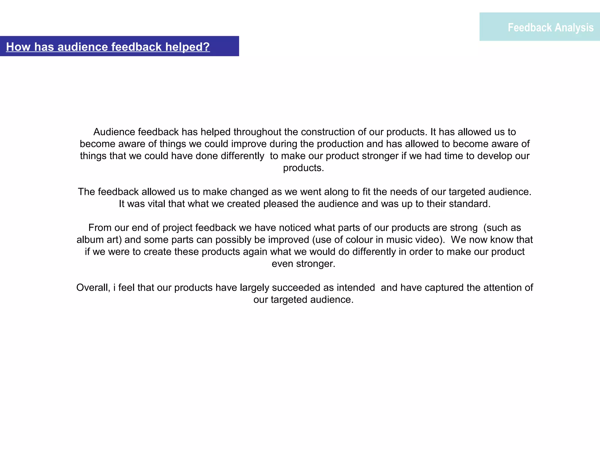 Feedback Analysis
How has audience feedback helped?
Audience feedback has helped throughout the construction of our products. It has allowed us to
become aware of things we could improve during the production and has allowed to become aware of
things that we could have done differently to make our product stronger if we had time to develop our
products.
The feedback allowed us to make changed as we went along to fit the needs of our targeted audience.
It was vital that what we created pleased the audience and was up to their standard.
From our end of project feedback we have noticed what parts of our products are strong (such as
album art) and some parts can possibly be improved (use of colour in music video). We now know that
if we were to create these products again what we would do differently in order to make our product
even stronger.
Overall, i feel that our products have largely succeeded as intended and have captured the attention of
our targeted audience.
 
