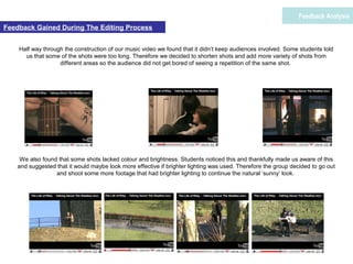 Feedback Gained During The Editing Process
Feedback Analysis
Half way through the construction of our music video we found that it didn’t keep audiences involved. Some students told
us that some of the shots were too long. Therefore we decided to shorten shots and add more variety of shots from
different areas so the audience did not get bored of seeing a repetition of the same shot.
We also found that some shots lacked colour and brightness. Students noticed this and thankfully made us aware of this
and suggested that it would maybe look more effective if brighter lighting was used. Therefore the group decided to go out
and shoot some more footage that had brighter lighting to continue the natural ‘sunny’ look.
 