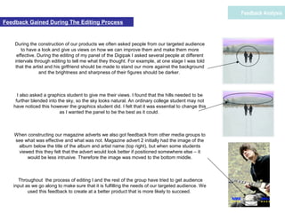 During the construction of our products we often asked people from our targeted audience
to have a look and give us views on how we can improve them and make them more
effective. During the editing of my panel of the Digipak I asked several people at different
intervals through editing to tell me what they thought. For example, at one stage I was told
that the artist and his girlfriend should be made to stand our more against the background
and the brightness and sharpness of their figures should be darker.
I also asked a graphics student to give me their views. I found that the hills needed to be
further blended into the sky, so the sky looks natural. An ordinary college student may not
have noticed this however the graphics student did. I felt that it was essential to change this
as I wanted the panel to be the best as it could.
When constructing our magazine adverts we also got feedback from other media groups to
see what was effective and what was not. Magazine advert 2 initially had the image of the
album below the title of the album and artist name (top right), but when some students
viewed this they felt that the advert would look better if positioned somewhere else – it
would be less intrusive. Therefore the image was moved to the bottom middle.
Throughout the process of editing I and the rest of the group have tried to get audience
input as we go along to make sure that it is fulfilling the needs of our targeted audience. We
used this feedback to create at a better product that is more likely to succeed.
Feedback Analysis
Feedback Gained During The Editing Process
 