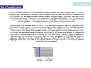 We used different methods of gaining feedback for our final products. We added our music video to YouTube
and found that a few people left comments. We also emailed friends and family with the list of questions and the
link to our blog. We also asked people in college to view the video and ancillary products in our presence and
hand fill in questionnaires. This enabled us to get a sample of results gained in different ways and also allowed
us to gain a wider audience. Majority of participants who took part in our questionnaires were both male and
female aged from 17-26 (maybe even older) so they reflect our target audience well.
In terms of the music video we found that 100% of those we questioned felt t hat the music video was typical
because of its visuals (mixture of performance and narrative) and the editing/pace. They felt that it was typical
because it was able to tell a story within several minutes. Also the consistent change between performance and
narrative allows audiences to identify that it is a music video. Although the audience felt that it was a typical
music video, they felt that the theme is different to what you would find in other indie products. It is very natural
and rural and different to the urban, gritty settings and tones often used in indie genre. Despite the fact that
some elements has been altered from typical indie music videos such as pace of shots, lighting and setting
audiences felt that the music video worked well and was very effective. These slight differences made it more
intriguing to watch. Once again 100% of our audience felt that the music video worked well alongside the music
and worked well with the lyrics.
Feedback Analysis
End of Project Feedback
 