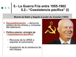 5.- La Guerra Fría entre 1955-1962 5.2.- “Coexistencia pacífica” (I) Desestalinización   ->  denuncia pública de los errores y crímenes del stalinismo. Política exterior: principio de  “coexistencia pacífica” Renuncia de la URSS a exportar el comunismo. Aceptación de la existencia de otro bloque. Muerte de Stalin y llegada al poder de Jruschev (1953) 