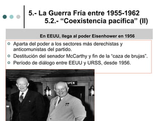 5.- La Guerra Fría entre 1955-1962 5.2.- “Coexistencia pacífica” (II) Aparta del poder a los sectores más derechistas y anticomunistas del partido. Destitución del senador McCarthy y fin de la “caza de brujas”. Período de diálogo entre EEUU y URSS, desde 1956. En EEUU, llega al poder Eisenhower en 1956 