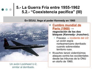 5.- La Guerra Fría entre 1955-1962   5.2.- “Coexistencia pacífica” (III) Cumbre mundial de París (1960)  ->  negociación de los dos bloques (Kennedy- Jruschev).   Fracaso ->  incidente del  U2 : un avión espía norteamericano derribado cuando sobrevolaba territorio ruso. Kruschev lanzó violentísimos ataques contra los occidentales desde las tribunas de la ONU en otoño de 1960.  En EEUU, llega al poder Kennedy en 1960 Un avión Lockheed U-2,  similar al derribado.  