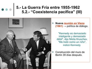 5.- La Guerra Fría entre 1955-1962   5.2.- “Coexistencia pacífica” (III) Nueva   reunión en Viena  (1961)  ->  política de diálogo. "Kennedy es demasiado inteligente y demasiado débil", dijo Nikita Kruschev. "Me trató como un niño", indicó Kennedy   Construcción del muro de Berlín 39 días después. 