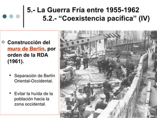Construcción del  muro de Berlín , por orden de la RDA (1961). Separación de Berlín Oriental-Occidental. Evitar la huída de la población hacia la zona occidental. 5.- La Guerra Fría entre 1955-1962 5.2.- “Coexistencia pacífica” (IV) 