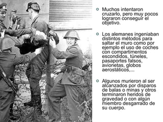 Muchos intentaron cruzarlo, pero muy pocos lograron conseguir el objetivo.  Los alemanes ingeniaban distintos métodos para saltar el muro como por ejemplo el uso de coches con compartimentos escondidos, túneles, pasaportes falsos, avionetas, globos aerostáticos,...  Algunos murieron al ser alcanzados por disparos de balas o minas y otros terminaron heridos de gravedad o con algún miembro desgarrado de su cuerpo.  