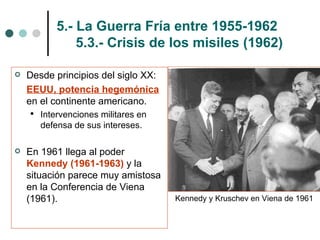 5.- La Guerra Fría entre 1955-1962   5.3.- Crisis de los misiles (1962) Desde principios del siglo XX:  EEUU, potencia hegemónica  en el continente americano. Intervenciones militares en defensa de sus intereses. En 1961 llega al poder  Kennedy (1961-1963)  y la situación parece muy amistosa en la Conferencia de Viena (1961). Kennedy y Kruschev en Viena de 1961 