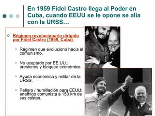 En 1959 Fidel Castro llega al Poder en Cuba, cuando EEUU se le opone se alía con la URSS… Régimen revolucionario dirigido por Fidel Castro (1959, Cuba)  Régimen que evolucionó hacia el comunismo. No aceptado por EE.UU.: presiones y bloqueo económico. Ayuda económica y militar de la URSS. Peligro / humillación para EEUU: enemigo comunista a 150 km de sus costas. 