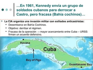 … En 1961, Kennedy envía un grupo de soldados cubanos para derrocar a Castro, pero fracasa (Bahía cochinos)… La CIA organiza una invasión militar con exiliados anticastristas:  Desembarco en Bahía Cochinos. Objetivo: derribar el régimen. Fracaso de la operación  ->  mayor acercamiento entre Cuba – URSS: firman un acuerdo defensivo. 