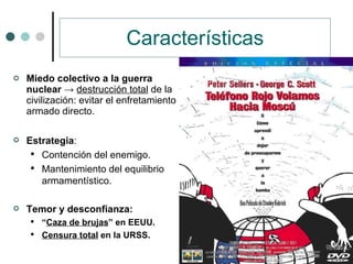 Características Miedo colectivo a la guerra nuclear   ->  destrucción total  de la civilización: evitar el enfretamiento armado directo. Estrategia : Contención del enemigo. Mantenimiento del equilibrio armamentístico. Temor y desconfianza: “ Caza de brujas ” en EEUU. Censura total  en la URSS. 