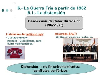 6.- La Guerra Fría a partir de 1962 6.1.- La distensión Desde crisis de Cuba: distensión (1962-1975) Instalación del  teléfono rojo : -  Contacto directo  Kremlin – Casa Blanca, para evitar malentendidos. Acuerdos  SALT: Limitación de armas nucleares. Distensión -> no fin enfrentamientos:  conflictos periféricos. 