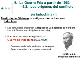 6.- La Guerra Fría a partir de 1962 6.2.- Los orígenes del conflicto    en Indochina (I) Territorio de  Vietnam   ->  antigua colonia francesa:  Indochina Los comunistas proclaman la  República Democrática de Vietnam,  tras la II Guerra Mundial (al norte del país). Francia no reconoce este gobierno  ->  Guerra de Indochina  (hasta 1951): Se reconoce la independencia de la región. Francia se retira como potencia colonial. Ho Chi Minh,  Dirigente comunista 
