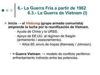 6.- La Guerra Fría a partir de 1962 6.3.- La Guerra de Vietnam (I) Inicio -> el  Vietcong  (grupo armado comunista) emprende la lucha por la reunificación de Vietnam. Ayuda de China y la URSS. Apoyo de EE.UU. al régimen de Saigón (armamento / asesoramiento). Años 60: envío de tropas (Kennedy / Johnson). = Guerra Vietnam  ->  modelo de conflicto periférico: enfrentamiento indirecto entre las potencias. 