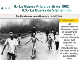 6.- La Guerra Fría a partir de 1962 6.3.- La Guerra de Vietnam (II) Contienda muy traumática  para  v ietnamitas . ¿Sabías que?  Los estadounidenses utilizaron el napalm en la guerra de Vietnam, un material inflamable con el cual cargaban las bombas incendiarias que lanzaban desde el aire a los vietcong, quemándolos vivos. 