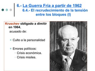 6.-  La Guerra Fría a partir de 1962   6.4.- El recrudecimiento de la tensión  entre los bloques (I) Kruschev  obligado a dimitir en 1964 ,  acusado de: Culto a la personalidad  Errores políticos: Crisis económica. Crisis misiles. 