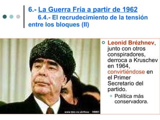 Leonid Brézhnev , junto con otros conspiradores, derroca a Kruschev en 1964,  convirtiéndose  en el Primer Secretario del partido.  Política más conservadora. 6.-  La Guerra Fría a partir de 1962   6.4.- El recrudecimiento de la tensión  entre los bloques (II) 