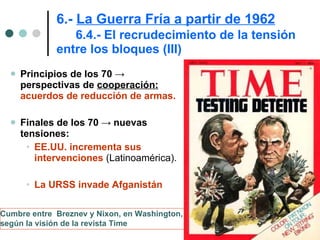 6.-  La Guerra Fría a partir de 1962   6.4.- El recrudecimiento de la tensión entre los bloques (III) Principios de los 70 -> perspectivas de  cooperación:   acuerdos de reducción de armas. Finales de los 70  ->  nuevas tensiones:  EE.UU. incrementa sus intervenciones  (Latinoamérica).  La URSS invade Afganistán Cumbre entre  Breznev y Nixon, en Washington,  según la visión de la revista Time   