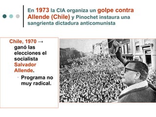 En  1973  la CIA organiza un  golpe contra Allende (Chile)  y Pinochet instaura una sangrienta dictadura anticomunista Chile, 1970   ->  ganó las elecciones el socialista  Salvador Allende . Programa no muy radical. 