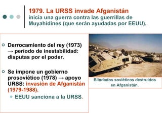 1979. La URSS invade Afganistán   inicia una guerra contra las guerrillas de Muyahidines (que serán ayudadas por EEUU). Derrocamiento del rey (1973)  -> período de inestabilidad: disputas por el poder. Se impone un gobierno prosoviético (1978)  ->  apoyo URSS:  invasión de Afganistán (1979-1988). EEUU sanciona a la URSS . Blindados soviéticos destruidos  en Afganistán.   