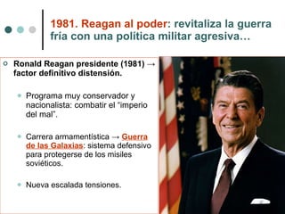 1981. Reagan al poder : revitaliza la guerra fría con una política militar agresiva… Ronald Reagan presidente (1981) -> factor definitivo distensión. Programa muy conservador y nacionalista: combatir el “imperio del mal”. Carrera armamentística ->  Guerra de las Galaxias : sistema defensivo para protegerse de los misiles soviéticos. Nueva escalada tensiones. 