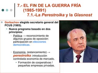 7.- EL FIN DE LA GUERRA FRÍA    (1985-1991) 7.1.-La  Perestroika  y la  Glasnost Gorbachov  elegido secretario general del PCUS (1985). Nuevo programa basado en dos principios: Política  -> reconocimiento de algunos grupos de oposición: participación en  elecciones democráticas. Economía  (estancamiento) ->  perestroika : introducción controlada economía de mercado. Formación de cooperativas / pequeñas empresas privadas. 