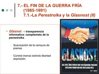 7.- EL FIN DE LA GUERRA FRÍA    (1985-1991)   7.1.-La  Perestroika  y la  Glasnost (II) Glasnot   -> transparencia informativa: complemeto de la  perestroika. Suavización de la censura de prensa. Control menos estricto libertad expresión. 